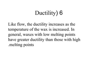 6(Ductility
Like flow, the ductility increases as the
temperature of the wax is increased. In
general, waxes with low melting points
have greater ductility than those with high
melting points.
 