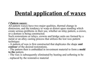 Dental application of waxes
I Pattern waxes:
All pattern waxes have two major qualities, thermal change in
dimension, and the tendency to warp or distort upon standing which
create serious problems in their use, whether an inlay pattern, a crown,
or a denture is being constructed.
Such restorations as inlays, crowns and bridge units are formed by a
metal or an alloy casting process that utilizes the lost wax pattern
technique:
- A pattern of wax is first constructed that duplicates the shape and
contour of the desired restorations.
- The pattern then is embedded in investment material to form a mold
to the pattern.
- The wax is subsequently eliminated by heating and softening to be
replaced by the restorative material.
 