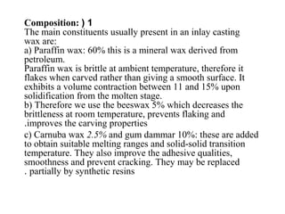 1(Composition:
The main constituents usually present in an inlay casting
wax are:
a) Paraffin wax: 60% this is a mineral wax derived from
petroleum.
Paraffin wax is brittle at ambient temperature, therefore it
flakes when carved rather than giving a smooth surface. It
exhibits a volume contraction between 11 and 15% upon
solidification from the molten stage.
b) Therefore we use the beeswax 5% which decreases the
brittleness at room temperature, prevents flaking and
improves the carving properties.
c) Carnuba wax 2.5% and gum dammar 10%: these are added
to obtain suitable melting ranges and solid-solid transition
temperature. They also improve the adhesive qualities,
smoothness and prevent cracking. They may be replaced
partially by synthetic resins.
 