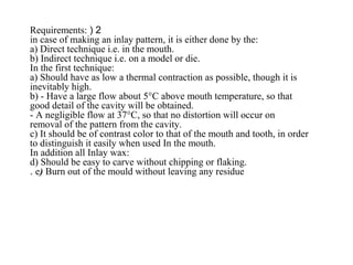 2(Requirements:
in case of making an inlay pattern, it is either done by the:
a) Direct technique i.e. in the mouth.
b) Indirect technique i.e. on a model or die.
In the first technique:
a) Should have as low a thermal contraction as possible, though it is
inevitably high.
b) - Have a large flow about 5°C above mouth temperature, so that
good detail of the cavity will be obtained.
- A negligible flow at 37°C, so that no distortion will occur on
removal of the pattern from the cavity.
c) It should be of contrast color to that of the mouth and tooth, in order
to distinguish it easily when used In the mouth.
In addition all Inlay wax:
d) Should be easy to carve without chipping or flaking.
e) Burn out of the mould without leaving any residue.
 