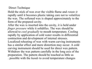 Direct Technique
Hold the stick of wax over the visible flame and rotate it
rapidly until it becomes plastic taking care not to volatilize
the wax. The softened wax is shaped approximately to the
form of the prepared cavity.
After the wax is inserted into the cavity, it is held under
finger pressure while it solidifies. The wax should be
allowed to cool gradually to mouth temperature. Cooling
rapidly by application of cold water results in differential
contraction and development of internal stresses.
Localized reheating of wax with warm carving instruments
has a similar effect and more distortion may occur. A cold
carving instrument should be used for direct wax pattern.
Withdraw the wax pattern carefully in the long axis of the
preparation. The pattern should be touched as little as
possible with the hands to avoid temperature changes.
 