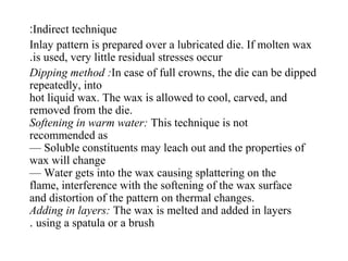 Indirect technique:
Inlay pattern is prepared over a lubricated die. If molten wax
is used, very little residual stresses occur.
Dipping method :In case of full crowns, the die can be dipped
repeatedly, into
hot liquid wax. The wax is allowed to cool, carved, and
removed from the die.
Softening in warm water: This technique is not
recommended as
— Soluble constituents may leach out and the properties of
wax will change
— Water gets into the wax causing splattering on the
flame, interference with the softening of the wax surface
and distortion of the pattern on thermal changes.
Adding in layers: The wax is melted and added in layers
using a spatula or a brush.
 