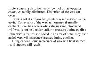 Factors causing distortion under control of the operator
cannot be totally eliminated. Distortion of the wax can
occur:
• If wax is not at uniform temperature when inserted in the
cavity. Some parts of the wax pattern may thermally
contract more than others when stresses are introduced.
• If wax is not held under uniform pressure during cooling.
•If the wax is melted and added in an area of deficiency, the
added wax will introduce stresses during cooling.
• During carving some molecules of wax will be disturbed
and stresses will result.
 