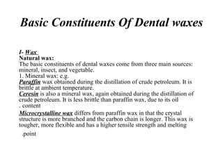 Basic Constituents Of Dental waxes
I- Wax
Natural wax:
The basic constituents of dental waxes come from three main sources:
mineral, insect, and vegetable.
1. Mineral wax: e.g.
Paraffin wax obtained during the distillation of crude petroleum. It is
brittle at ambient temperature.
Ceresin is also a mineral wax, again obtained during the distillation of
crude petroleum. It is less brittle than paraffin wax, due to its oil
content.
Microcrystalline wax differs from paraffin wax in that the crystal
structure is more branched and the carbon chain is longer. This wax is
tougher, more flexible and has a higher tensile strength and melting
point.
 