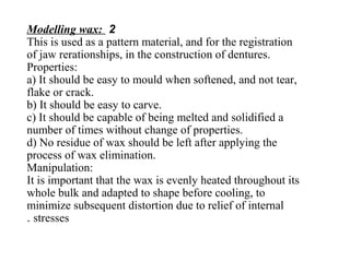 2Modelling wax:
This is used as a pattern material, and for the registration
of jaw rerationships, in the construction of dentures.
Properties:
a) It should be easy to mould when softened, and not tear,
flake or crack.
b) It should be easy to carve.
c) It should be capable of being melted and solidified a
number of times without change of properties.
d) No residue of wax should be left after applying the
process of wax elimination.
Manipulation:
It is important that the wax is evenly heated throughout its
whole bulk and adapted to shape before cooling, to
minimize subsequent distortion due to relief of internal
stresses.
 