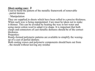 3Sheet casting wax:
Used to build the pattern of the metallic framework of removable
partial denture.
Manipulation:
They are supplied in sheets which have been rolled to a precise thickness.
When such wax is being manipulated. Care must be taken not to make
it thinner. This can be avoided by heating the wax in hot water and
using moist cotton wool to adapt it to shape. It is important that both
clasps and connectors of cast metallic dentures should be of the correct
thickness.
Properties:
Ready-formed polymeric patterns are available to simplify the waxing-
up of a cast of partial denture.
Both casting waxes and polymeric components should burn out from
the mould without leaving any residue.
 