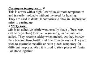 4Carding or boxing wax:
This is a wax with a high flow value at room temperature
and is easily moldable without the need for heating.
They are used in dental laboratories to “box in” impression
prior to casting up.
5 Sticky wax:
this is an adhesive brittle wax, usually made of bees wax
(white or ye1low) to which resin and gum dammar are
added. They become sticky when melted. As they harden
they become firm, brittle and free from tackiness. They are
used to assemble metallic or resin pieces temporary for
different purposes. Also it is used to stick pieces of plaster
or stone together.
 