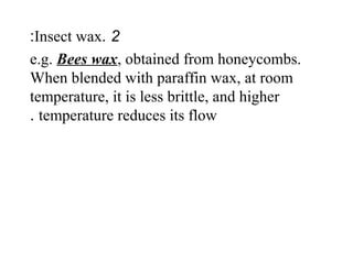 2.Insect wax:
e.g. Bees wax, obtained from honeycombs.
When blended with paraffin wax, at room
temperature, it is less brittle, and higher
temperature reduces its flow.
 