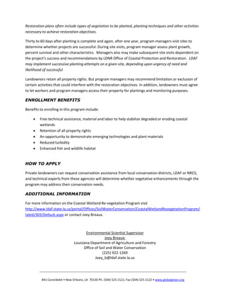 Restoration plans often include types of vegetation to be planted, planting techniques and other activities
necessary to achieve restoration objectives.
Thirty to 60 days after planting is complete and again, after one year, program managers visit sites to
determine whether projects are successful. During site visits, program manager assess plant growth,
percent survival and other characteristics. Managers also may make subsequent site visits dependent on
the project’s success and recommendations by LDNR Office of Coastal Protection and Restoration. LDAF
may implement successive planting attempts on a given site, depending upon urgency of need and
likelihood of successful
Landowners retain all property rights. But program managers may recommend limitation or exclusion of
certain activities that could interfere with the restoration objectives. In addition, landowners must agree
to let workers and program managers access their property for plantings and monitoring purposes.
ENROLLMENT BENEFITS
Benefits to enrolling in this program include:
 Free technical assistance, material and labor to help stabilize degraded or eroding coastal
wetlands
 Retention of all property rights
 An opportunity to demonstrate emerging technologies and plant materials
 Reduced turbidity
 Enhanced fish and wildlife habitat
HOW TO APPLY
Private landowners can request conservation assistance from local conservation districts, LDAF or NRCS;
and technical experts from these agencies will determine whether vegetative enhancements through the
program may address their conservation needs.
ADDITIONAL INFORMATION
For more information on the Coastal Wetland Re-vegetation Program visit
http://www.ldaf.state.la.us/portal/Offices/SoilWaterConservation/CoastalWetlandRevegetationProgram/
tabid/303/Default.aspx or contact Joey Breaux.
_________________________________________________________________________________________
841 Carondelet • New Orleans, LA 70130 Ph. (504) 525-2121; Fax (504) 525-2122 • www.globalgreen.org
Environmental Scientist Supervisor
Joey Breaux:
Louisiana Department of Agriculture and Forestry
Office of Soil and Water Conservation
(225) 922-1269
Joey_b@ldaf.state.la.us
 