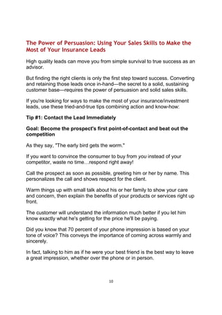 10
The Power of Persuasion: Using Your Sales Skills to Make the
Most of Your Insurance Leads
High quality leads can move you from simple survival to true success as an
advisor.
But finding the right clients is only the first step toward success. Converting
and retaining those leads once in-hand—the secret to a solid, sustaining
customer base—requires the power of persuasion and solid sales skills.
If you're looking for ways to make the most of your insurance/investment
leads, use these tried-and-true tips combining action and know-how:
Tip #1: Contact the Lead Immediately
Goal: Become the prospect's first point-of-contact and beat out the
competition
As they say, "The early bird gets the worm."
If you want to convince the consumer to buy from you instead of your
competitor, waste no time…respond right away!
Call the prospect as soon as possible, greeting him or her by name. This
personalizes the call and shows respect for the client.
Warm things up with small talk about his or her family to show your care
and concern, then explain the benefits of your products or services right up
front.
The customer will understand the information much better if you let him
know exactly what he's getting for the price he'll be paying.
Did you know that 70 percent of your phone impression is based on your
tone of voice? This conveys the importance of coming across warmly and
sincerely.
In fact, talking to him as if he were your best friend is the best way to leave
a great impression, whether over the phone or in person.
 