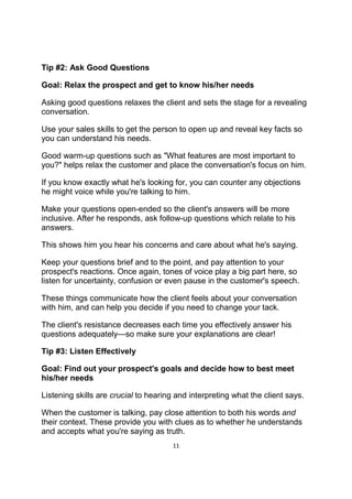 11
Tip #2: Ask Good Questions
Goal: Relax the prospect and get to know his/her needs
Asking good questions relaxes the client and sets the stage for a revealing
conversation.
Use your sales skills to get the person to open up and reveal key facts so
you can understand his needs.
Good warm-up questions such as "What features are most important to
you?" helps relax the customer and place the conversation's focus on him.
If you know exactly what he's looking for, you can counter any objections
he might voice while you're talking to him.
Make your questions open-ended so the client's answers will be more
inclusive. After he responds, ask follow-up questions which relate to his
answers.
This shows him you hear his concerns and care about what he's saying.
Keep your questions brief and to the point, and pay attention to your
prospect's reactions. Once again, tones of voice play a big part here, so
listen for uncertainty, confusion or even pause in the customer's speech.
These things communicate how the client feels about your conversation
with him, and can help you decide if you need to change your tack.
The client's resistance decreases each time you effectively answer his
questions adequately—so make sure your explanations are clear!
Tip #3: Listen Effectively
Goal: Find out your prospect's goals and decide how to best meet
his/her needs
Listening skills are crucial to hearing and interpreting what the client says.
When the customer is talking, pay close attention to both his words and
their context. These provide you with clues as to whether he understands
and accepts what you're saying as truth.
 