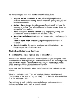 12
To make sure you hear your client's concerns adequately:
• Prepare for the call ahead of time, reviewing the prospect's
personal information, making mental notes and getting ready for the
conversation ahead.
• Actively listen during the discussion, focusing only on what the
prospect is saying. This will enable you to pick up on everything he
is—and isn't—revealing.
• Don't allow your mind to wander. Stay engaged by noting key
phrases and ideas to interpret and ask about later.
• Avoid external distractions, such as people entering or leaving the
room.
• Keep an open mind, and don't judge the speaker before he is
finished.
• Remain humble. Remember you have something to learn from
everyone you come in contact with.
Tip #4: Provide Workable Solutions
Goal: Close the sale and gain a long-term customer
Now that you have an idea what's most important to your prospect, show
him the value in working with you, and educate him on the product you feel
best meets his needs. Then offer him the policy he needs at your best
price, and explain why you recommend it for him.
Make sure you use laymen's terms so he won't become confused or feel
inferior.
Pose a question such as, "Can you see how this policy will help you
[mention one of the prospect's goals here]…?" to decipher where the client
is in the buying process.
Pay attention to both verbal and non-verbal cues, as these are good
indicators of when he is ready to close the deal.
 