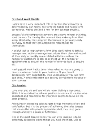 2
(a) Good Work Habits
Habits have a very important role in our life. Our character is
determined by our habits. We form the habits and habits form
our futures. Habits are also a key for any business success.
Successful and competitive advisors are always mindful that they
start the race for the day the moment they wake up from their
sleep. Gradually, they program themselves to get ready early
everyday so that they can accomplish more things for
themselves.
A useful tool to help advisors form good work habits is activity
management. Activity management allows them plan and record
all their daily or weekly sales-related activities such as the
number of customers to talk to or meet up, the number of
appointments to secure, the number of referred lead to acquire
etc.
Having good work habits determines whether you are going to
barely survive or thrive in your business. If you do not
deliberately form good habits, then unconsciously you will form
bad ones. A single bad habit can destroy all you have inclusive of
your success.
(b) Passion
Love what you do and you will do more. Selling is a process.
While it is important to achieve positive outcomes, it is even more
important and meaningful for insurance agents to focus on the
sales process.
Achieving or exceeding sales targets brings moments of joy and
satisfaction, but it is the process of achieving the sales targets
that makes the salespeople appreciate what they have gone
through and have a sense of fulfillment.
One of the most bizarre things you can ever imagine is to be
extremely successful doing things you hate the most. Due to
 
