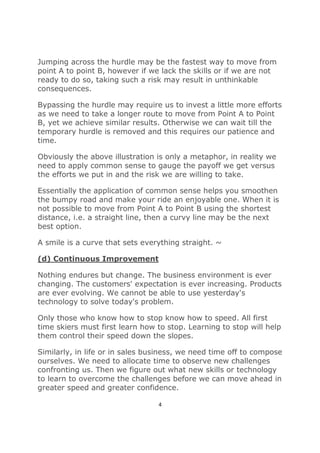 4
Jumping across the hurdle may be the fastest way to move from
point A to point B, however if we lack the skills or if we are not
ready to do so, taking such a risk may result in unthinkable
consequences.
Bypassing the hurdle may require us to invest a little more efforts
as we need to take a longer route to move from Point A to Point
B, yet we achieve similar results. Otherwise we can wait till the
temporary hurdle is removed and this requires our patience and
time.
Obviously the above illustration is only a metaphor, in reality we
need to apply common sense to gauge the payoff we get versus
the efforts we put in and the risk we are willing to take.
Essentially the application of common sense helps you smoothen
the bumpy road and make your ride an enjoyable one. When it is
not possible to move from Point A to Point B using the shortest
distance, i.e. a straight line, then a curvy line may be the next
best option.
A smile is a curve that sets everything straight. ~
(d) Continuous Improvement
Nothing endures but change. The business environment is ever
changing. The customers' expectation is ever increasing. Products
are ever evolving. We cannot be able to use yesterday's
technology to solve today's problem.
Only those who know how to stop know how to speed. All first
time skiers must first learn how to stop. Learning to stop will help
them control their speed down the slopes.
Similarly, in life or in sales business, we need time off to compose
ourselves. We need to allocate time to observe new challenges
confronting us. Then we figure out what new skills or technology
to learn to overcome the challenges before we can move ahead in
greater speed and greater confidence.
 