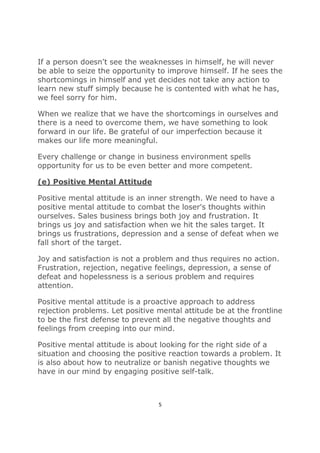 5
If a person doesn't see the weaknesses in himself, he will never
be able to seize the opportunity to improve himself. If he sees the
shortcomings in himself and yet decides not take any action to
learn new stuff simply because he is contented with what he has,
we feel sorry for him.
When we realize that we have the shortcomings in ourselves and
there is a need to overcome them, we have something to look
forward in our life. Be grateful of our imperfection because it
makes our life more meaningful.
Every challenge or change in business environment spells
opportunity for us to be even better and more competent.
(e) Positive Mental Attitude
Positive mental attitude is an inner strength. We need to have a
positive mental attitude to combat the loser's thoughts within
ourselves. Sales business brings both joy and frustration. It
brings us joy and satisfaction when we hit the sales target. It
brings us frustrations, depression and a sense of defeat when we
fall short of the target.
Joy and satisfaction is not a problem and thus requires no action.
Frustration, rejection, negative feelings, depression, a sense of
defeat and hopelessness is a serious problem and requires
attention.
Positive mental attitude is a proactive approach to address
rejection problems. Let positive mental attitude be at the frontline
to be the first defense to prevent all the negative thoughts and
feelings from creeping into our mind.
Positive mental attitude is about looking for the right side of a
situation and choosing the positive reaction towards a problem. It
is also about how to neutralize or banish negative thoughts we
have in our mind by engaging positive self-talk.
 