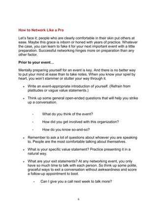 6
How to Network Like a Pro
Let’s face it; people who are clearly comfortable in their skin put others at
ease. Maybe this grace is inborn or honed with years of practice. Whatever
the case, you can learn to fake it for your next important event with a little
preparation. Successful networking hinges more on preparation than any
other factor.
Prior to your event…
Mentally preparing yourself for an event is key. And there is no better way
to put your mind at ease than to take notes. When you know your spiel by
heart, you won’t stammer or stutter your way through it.
• Write an event-appropriate introduction of yourself. (Refrain from
platitudes or vague value statements.)
• Think up some general open-ended questions that will help you strike
up a conversation.
- What do you think of the event?
- How did you get involved with this organization?
- How do you know so-and-so?
• Remember to ask a lot of questions about whoever you are speaking
to. People are the most comfortable talking about themselves.
• What is your specific value statement? Practice presenting it in a
natural way.
• What are your exit statements? At any networking event, you only
have so much time to talk with each person. So think up some polite,
graceful ways to exit a conversation without awkwardness and score
a follow-up appointment to boot.
- Can I give you a call next week to talk more?
 