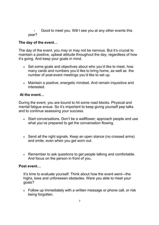 7
- Good to meet you. Will I see you at any other events this
year?
The day of the event…
The day of the event, you may or may not be nervous. But it’s crucial to
maintain a positive, upbeat attitude throughout the day, regardless of how
it’s going. And keep your goals in mind.
• Set some goals and objectives about who you’d like to meet, how
many cards and numbers you’d like to bring home, as well as the
number of post-event meetings you’d like to set up.
• Maintain a positive, energetic mindset. And remain inquisitive and
interested.
At the event…
During the event, you are bound to hit some road blocks. Physical and
mental fatigue ensue. So it’s important to keep giving yourself pep talks
and to continue assessing your success.
• Start conversations. Don’t be a wallflower; approach people and use
what you’ve prepared to get the conversation flowing.
• Send all the right signals. Keep an open stance (no crossed arms)
and smile, even when you get worn out.
• Remember to ask questions to get people talking and comfortable.
And focus on the person in front of you.
Post event…
It’s time to evaluate yourself. Think about how the event went—the
highs, lows and unforeseen obstacles. Were you able to meet your
goals?
• Follow up immediately with a written message or phone call, or risk
being forgotten.
 