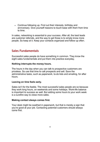 8
• Continue following up. Find out their interests, birthday and
anniversary. Give yourself reasons to touch base with them from time
to time.
In sales, networking is essential to your success. After all, the best leads
are customer referrals, and the way to get those is to simply know more
people. So keep at it. Keep your contacts organized and follow up often.
Sales Fundamentals
Successful sales people do have something in common. They know the
eight sales fundamentals and put them into practice everyday.
Nothing interrupts the money hours.
The hours in the day when you can talk to prospective customers are
priceless. So use that time to call prospects and sell. Save the
administrative tasks, such as paperwork, to-do lists and emailing, for after
hours.
Leaving on time feels early.
Sales isn’t for the feeble. The most successful sales people are so because
they work long hours, on weekends and some holidays. Work-life balance
is important to success as well. But adding some hours to your work week
is a surefire way to close more sales.
Making contact always comes first.
Your desk might be swathed in paperwork, but that is merely a sign that
you’re good at your job. Contacting potential customers should always
come first.
 