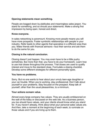 9
Opening statements mean something.
People are bogged down by platitudes and meaningless sales jargon. You
stand for something, and so should your statements. Make a strong first
impression by being open, honest and direct.
Know everyone.
In sales networking is paramount. Knowing more people means you will
have more prospects. Foster symbiotic relationships with people in your
industry. Refer leads to other agents that specialize in a different area than
you. Make friends with financial advisors—tout their service and ask them
to do the same for you.
Closing is the natural conclusion.
Closing doesn’t just happen. You may even have to be a little pushy
sometimes. But more than that, you have to do your homework. Learn how
to use trial closes throughout the process. Trial closes are used to qualify
interest and move to the standard close. Formulate a closing checklist.
Develop some different strategies for different personality types.
You have no problems.
Sorry. But no one wants to hear about your unruly teen-age daughter or
your car trouble. When you’re working, stay professional. Don’t talk about
yourself or your problems. Stay focused on the prospect. Keep talk of
yourself, other than the usual pleasantries, to a minimum.
Your actions scream value.
Almost every large company has values. They are usually emblazoned on
the wall of the lobby or discussed on the web site. As a business person,
you too should have values, and your clients should know what you stand
for. If you haven’t already, think about what your personal sales values are.
And then, take a moment at the beginning of each week, to ruminate on
those values and if you are living up to them.
 