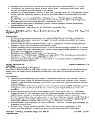 • Led Desktop End User Services Transition plans from Brookfield Power US Holding American Co, to Fujitsu
• Gathered resource to define work streams, Authored Project Charter, Coordination of Skill Transfer, Asset
discover, due diligence, purchase hardware via procurement,
• Managed procurement of servers for scalability to client sites, Coordinated server and ITCM installs and network
support service for Audio Video Conferencing, Remote, and dispatch Desktop Support and Field Engineering
services.
• Managed support services including Software Packaging, Image and Patch Management, ITCM, SSCM.
Symantec, PC Antivirus and Malware, Citrix, RSA Security management, VIP Support. Platform Engineering,
Mobile Managed Devices and permitting/licensing for the required services.
• Led Knowledge Transfer sessions with technology teams to ensure operational readiness with approved
Operations Procedures Manuel.
• Extensive use of MS Project, SharePoint, MS Office Suites, Visio and CA Clarity.
HCL America Global Delivery Delivery Center - Deutsche Bank, Cary, NC October 2012 – August 2014
Project Manager
Responsibilities:
• Provided setup and service support oversight and guidance to Global Service Desk Support Operations for
Deutsche Bank Infrastructure tools and service support. Monitored, tracked service availability and resource
allocation for service calls.
• Responsible for all customer client communications. Acted as single point of contact for each project request
engaging in Secure Desktop on Demand Virtual Machine Service.
• Worked closely with cross functional technical teams to provide client friendly reports. Interface with all company
roles in delivery of the project, DBras, Build Team, Capacity planning, Global change management, IT Security,
Profiling and recertification/retirement Admins.
• Directed teams using SDLC Waterfall, Iterative and Agile process.
• Managed team of 6 Project Managers in PMO for every aspect: SLA’s, RFPs, Service Request, Builds, Dbras,
Coordination, profiling for the end to end SDOD Service Delivery.
• Oversee the projects management of the end to end rollouts of Secure Desktop on Demand (SDOD2) virtual
services globally for bank personnel.
Wal-Mart, Bentonville, AR July 2011 - September 2012
Project Lead
ISD Corporate Systems Program Management
Accountable for managing medium to large complex projects using a SDLC and creating lifecycle deliverables including
detailed project plan, risk and issues management to ensure project goals are accomplished using IT industry best
practices.
Responsibilities:
• Led cross-functional team though project initiation to implementation of an SAP Online e-Invoicing solution for
Walmart Real Estate Division that automated processing from purchase orders to payment in SAP. Transition
project from waterfall development to agile methodology to begin construction phase that accelerated schedule
and reduced cost.
• Separated SAP ERP and BI systems, customized dealer management systems and SAP ERP and supply chain
management systems, building new SAP Business warehouse system for parts distribution, and their full
integration.
• Project managed enterprise wide RSA Archer system upgrade. Formed upgrade plans for IT Infrastructure
including: Windows, IIS, GRC, Load balance and SQL databases and storage for virtual and physical systems,
Led Infrastructure upgrades for development, lab, certification and production systems environment.,
• Provided the coordination, setup and implementation of a new Incident Management System with 3rd Party Cloud
Computing hosting provider Global Alert Link in support of Emergency Management Office support using GIS
technologies. Developed work plans, schedule and budget in a highly matrix environment.
• Extensive used of Clarity, Workbench, MS Project, Visio and MS Office suites to facilitate team collaboration and
stakeholder communications.
• Provided Clarity Executive level Dashboard Metric Reports reflecting program sustainability. Past Start
date/Finished Date, allocations of resources, unapproved hours, unfiled roles and ETC/ Allocations.
Information Technology Operations - Biogen Idec, RTP, NC April 2011 - July 2011
Project Manager
 