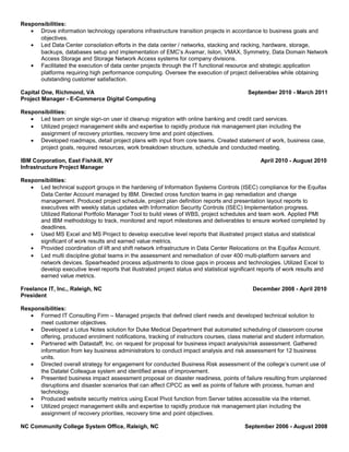Responsibilities:
• Drove information technology operations infrastructure transition projects in accordance to business goals and
objectives.
• Led Data Center consolation efforts in the data center / networks, stacking and racking, hardware, storage,
backups, databases setup and implementation of EMC’s Avamar, Isilon, VMAX, Symmetry, Data Domain Network
Access Storage and Storage Network Access systems for company divisions.
• Facilitated the execution of data center projects through the IT functional resource and strategic application
platforms requiring high performance computing. Oversee the execution of project deliverables while obtaining
outstanding customer satisfaction.
Capital One, Richmond, VA September 2010 - March 2011
Project Manager - E-Commerce Digital Computing
Responsibilities:
• Led team on single sign-on user id cleanup migration with online banking and credit card services.
• Utilized project management skills and expertise to rapidly produce risk management plan including the
assignment of recovery priorities, recovery time and point objectives.
• Developed roadmaps, detail project plans with input from core teams. Created statement of work, business case,
project goals, required resources, work breakdown structure, schedule and conducted meeting.
IBM Corporation, East Fishkill, NY April 2010 - August 2010
Infrastructure Project Manager
Responsibilities:
• Led technical support groups in the hardening of Information Systems Controls (ISEC) compliance for the Equifax
Data Center Account managed by IBM. Directed cross function teams in gap remediation and change
management. Produced project schedule, project plan definition reports and presentation layout reports to
executives with weekly status updates with Information Security Controls (ISEC) Implementation progress.
Utilized Rational Portfolio Manager Tool to build views of WBS, project schedules and team work. Applied PMI
and IBM methodology to track, monitored and report milestones and deliverables to ensure worked completed by
deadlines.
• Used MS Excel and MS Project to develop executive level reports that illustrated project status and statistical
significant of work results and earned value metrics.
• Provided coordination of lift and shift network infrastructure in Data Center Relocations on the Equifax Account.
• Led multi discipline global teams in the assessment and remediation of over 400 multi-platform servers and
network devices. Spearheaded process adjustments to close gaps in process and technologies. Utilized Excel to
develop executive level reports that illustrated project status and statistical significant reports of work results and
earned value metrics.
Freelance IT, Inc., Raleigh, NC December 2008 - April 2010
President
Responsibilities:
• Formed IT Consulting Firm – Managed projects that defined client needs and developed technical solution to
meet customer objectives.
• Developed a Lotus Notes solution for Duke Medical Department that automated scheduling of classroom course
offering, produced enrolment notifications, tracking of instructors courses, class material and student information.
• Partnered with Datastaff, Inc. on request for proposal for business impact analysis/risk assessment. Gathered
information from key business administrators to conduct impact analysis and risk assessment for 12 business
units.
• Directed overall strategy for engagement for conducted Business Risk assessment of the college’s current use of
the Datatel Colleague system and identified areas of improvement.
• Presented business impact assessment proposal on disaster readiness, points of failure resulting from unplanned
disruptions and disaster scenarios that can affect CPCC as well as points of failure with process, human and
technology.
• Produced website security metrics using Excel Pivot function from Server tables accessible via the internet.
• Utilized project management skills and expertise to rapidly produce risk management plan including the
assignment of recovery priorities, recovery time and point objectives.
NC Community College System Office, Raleigh, NC September 2006 - August 2008
 