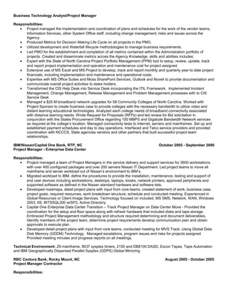 Business Technology Analyst/Project Manager
Responsibilities:
• Project managed the implementation and coordination of plans and schedules for the work of the vendor teams,
Information Services, other System Office staff, including change management, risks and issues across the
Agency.
• Produced Metrics for Decision Making Life Cycle on all projects in the PMO.
• Utilized development and Waterfall lifecycle methodologies to manage business requirements.
• Led PMO for the establishment and completion of all metrics contained within the Administration portfolio of
projects. Created and disseminate metrics across the Agency Knowledge, skills and abilities includes:
• Expert with the State of North Carolina Project Portfolio Management (PPM) tool to setup, review, update, track
and report project implementation and operation and maintenance cost for project assigned.
• Extensive use of MS Excel and MS Project to develop, track and report monthly and quarterly year to date project
financials, including implementation and maintenance and operational costs.
• Expertise with MS Office Suites and Moss SharePoint Services, Outlook and Novell to provide documentation and
communicate overall project activities to stake holders.
• Transformed the CIS Help Desk into Service Desk incorporating the ITIL Framework. Implemented Incident
Management, Change Management, Release Management and Problem Management processes with to CIS
Service Desk
• Managed a $25 M broadband network upgrades for 58 Community Colleges of North Carolina. Worked with
Project Sponsor to create business case to provide colleges with the necessary bandwidth to utilize video and
distant learning educational technologies. Analyzed each college needs of broadband connectivity associated
with distance learning needs. Wrote Request for Proposals (RFPs) and led review for Bid solicitation in
conjunction with the States Procurement Office regarding 100 MBPS and Gigabyte Bandwidth Network services
as required at the college’s location. Managed connectivity tests to Internet, servers and mainframes. Set up and
established payment schedules and day to day operations. Interfaced and Telco service providers and provided
coordination with NCCCS, State agencies vendors and other partners that built successful project team
relationships.
IBM/Nissan/Capital One Bank, RTP, NC October 2005 - September 2006
Project Manager - Enterprise Data Center
Responsibilities:
• Project managed a team of Project Managers in the service delivery and support services for 3600 workstations
with over 400 configured packages and over 200 servers Nissan IT Department. Led project teams to move all
mainframe and server workload out of Nissan’s environment to IBM’s.
• Migrated workload to IBM, define the procedures to provide the installation, maintenance, testing and support of
end user devices including workstations, desktops, laptops, kiosks, network printers, approved peripherals and
supported software as defined in the Nissan standard hardware and software lists.
• Developed roadmaps, detail project plans with input from core teams, created statement of work, business case,
project goals, required resources, work breakdown structure, schedule and conducted meeting. Experienced in
Global Resources or Client Image Services. Technology focused on included, MS SMS, Network, WAN, Windows
2003, IIS, BITSSQL200 w/SP3, Active Directory.
• Capital One Enterprise Data Center Transition – Track Project Manager on Data Center Move - Provided the
coordination for the setup and floor space along with refresh hardware that included disks and tape storage.
Embraced Project Management methodology and structure required determining and document deliverables,
Identify members of the project team, determine project requirements develop communication plan and obtain
approvals to execute plan.
• Developed detail project plans with input from core teams, conducted meeting for MVS Track. Using Global Data
Disk Memory (GDDM) Technology. Managed escalations, program issues and risks for projects assigned.
Provided meeting minutes and progress reports on all meetings.
Technical Environment: Z9 mainframe, 9037 sysplex timers, 2150 and DB8100 DASD, Escon Tapes, Tape Automation
and IBM Geographically Dispersed Parallel Sysplex (GDPS) Global Mirroring
RBC Centura Bank, Rocky Mount, NC August 2005 - October 2005
Project Manager Contractor
Responsibilities:
 