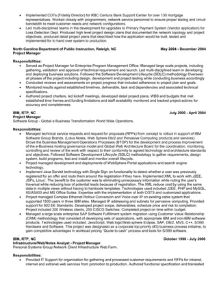 • Implemented COTs (Fidelity Director) for RBC Centura Bank Support Center for over 130 mortgage
representatives. Worked closely with programmers, network service personnel to ensure proper testing and circuit
bandwidth to meet customer needs and network configurations.
• Led multi-disciplined teams in the development for upgrades to Primary Payment System (Vendor application) for
Loss Detection Dept. Produced high level project design plans that documented the network topology and project
objectives, produced detail project plans that described how the application would be built, tested and
implemented for to hand over system to production.
North Carolina Department of Public Instruction, Raleigh, NC May 2004 - December 2004
Project Manager
Responsibilities:
• Served as Project Manager for Enterprise Program Management Office: Managed large scale projects, including
gathering, validation and approval of technical requirement and launch. Led multi-disciplined team in developing
and deploying business solutions. Followed the Software Development Lifecycle (SDLC) methodology Overseen
all phases of the project including design, development and project testing while conducting business accordingly
• Conducted reviews and assessments on project progress that included adherence to project plan and goals.
• Monitored results against established timelines, deliverable, task and dependencies and associated technical
specifications.
• Authored project charters, led kickoff meetings, developed detail project plans, WBS and budgets that met
established time frames and funding limitations and staff availability monitored and tracked project actives for
accuracy and completeness.
IBM, RTP, NC July 2000 - April 2004
Project Manager
Software Group - Global e Business Transformation World Wide Operations.
Responsibilities:
• Managed technical service requests and request for proposals (RFPs) from concept to rollout in support of IBM
Software Group Brands. (Lotus Notes, Web Sphere Db/2 and Pervasive Computing products and services).
Drove the Business Management Operations Processes (BTOP) for the development and process improvement
of the e-Business hosting governance model and Global Web Architecture Board for the coordination, monitoring,
controlling and review of the work with respect to their conformity to agreed technology and architecture standards
and objectives. Followed Software Development Lifecycle (SDLC) methodology to gather requirements, design
system, build programs, test and install and monitor overall lifecycle.
• Project managed development and deployments of WebSphere Portal applications and search engine
technology.
• Implement Java Servlet technology with Single Sign on functionality to detect whether a user was previously
registered for an offer and routs them around the registration if they have. Implemented XML to work with J2EE,
JSPs, Linux’. The benefit to the customer was to eliminating unnecessary information while noting the user’s
traversal while reducing loss of potential leads because of registration. The XML reduce cost by using the same
data in multiple views without having to hardcode templates. Technologies used included J2EE, PHP and MySQL,
IIS/AS400 and MS Office Suites. Expertise with the implementation of both COTS and customized applications.
• Project managed Complex Ethernet Rollout Conversion and Voice over IP on existing cable system that
supported 1500 users in three IBM sites. Managed IP addressing and subnets for pervasive computing. Provided
support for 802 EE Standards. Developed project scope, deliverables, schedule price and risk to completion.
Project included 200 Wireless clients, 250 CISCO Switches. Completed project on time within budget.
• Managed a large scale enterprise SAP Software Fulfillment system migration using Customer Value Relationship
(CRM) methodology that consisted of developing sets of applications, with appropriate IBM and non-IBM software
products. Technologies used included: JavaScript, Web logic/Web sphere Eclipse, SAP, DB/2, MVS, C++, S/390
Hardware and Software. This project was designated as a corporate top priority (#3) business process initiative, to
gain competitive advantages in workload pricing “Quote to cash” process and tools for S/390 software.
IBM, RTP, NC October 1998 - July 2000
Infrastructure/Web/Notes Analyst - Project Manager
Personal Systems Group Network Client Infrastructure Web Farm.
Responsibilities:
• Provided IT Support for organization for gathering and processed customer requirements and RFPs for intranet,
internet and extranet web services from promotion to production. Authored functional specification and translated
 