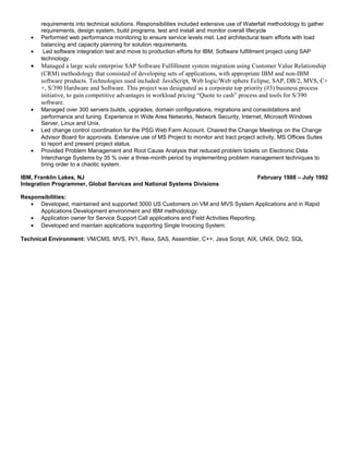 requirements into technical solutions. Responsibilities included extensive use of Waterfall methodology to gather
requirements, design system, build programs, test and install and monitor overall lifecycle
• Performed web performance monitoring to ensure service levels met. Led architectural team efforts with load
balancing and capacity planning for solution requirements.
• Led software integration test and move to production efforts for IBM. Software fulfillment project using SAP
technology.
• Managed a large scale enterprise SAP Software Fulfillment system migration using Customer Value Relationship
(CRM) methodology that consisted of developing sets of applications, with appropriate IBM and non-IBM
software products. Technologies used included: JavaScript, Web logic/Web sphere Eclipse, SAP, DB/2, MVS, C+
+, S/390 Hardware and Software. This project was designated as a corporate top priority (#3) business process
initiative, to gain competitive advantages in workload pricing “Quote to cash” process and tools for S/390
software.
• Managed over 300 servers builds, upgrades, domain configurations, migrations and consolidations and
performance and tuning. Experience in Wide Area Networks, Network Security, Internet, Microsoft Windows
Server, Linux and Unix.
• Led change control coordination for the PSG Web Farm Account. Chaired the Change Meetings on the Change
Advisor Board for approvals. Extensive use of MS Project to monitor and tract project activity, MS Offices Suites
to report and present project status.
• Provided Problem Management and Root Cause Analysis that reduced problem tickets on Electronic Data
Interchange Systems by 35 % over a three-month period by implementing problem management techniques to
bring order to a chaotic system.
IBM, Franklin Lakes, NJ February 1988 – July 1992
Integration Programmer, Global Services and National Systems Divisions
Responsibilities:
• Developed, maintained and supported 3000 US Customers on VM and MVS System Applications and in Rapid
Applications Development environment and IBM methodology.
• Application owner for Service Support Call applications and Field Activities Reporting.
• Developed and maintain applications supporting Single Invoicing System.
Technical Environment: VM/CMS, MVS, Pl/1, Rexx, SAS, Assembler, C++, Java Script, AIX, UNIX, Db/2, SQL
 