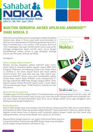 Sahabat
Media Komunikasi Retailer Nokia
Edisi 11 / SN / Mei - Juni / 2014
1
BUKTIIN SERUNYA AKSES APLIKASI ANDROIDTM
DARI NOKIA X
Telah hadir ponsel Nokia pertama yang dapat menginstall aplikasi
Android yaitu, Nokia X. Ponsel yang sudah lama dinantikan ini
akhirnya resmi diperkenalkan di Indonesia pada bulan April 2014.
Nokia X memiliki layar 4 inci, kamera 3 MP, prosesor Dual Core
1GHz Snapdragon, dan juga memiliki pilihan warna yang cantik,
sehingga penggunanya dapat memilih warna sesuai dengan
kepribadiannya, bahkan ponsel ini juga dilengkapi berbagai
layanan dari Microsoft, Android, dan Nokia.
Keunggulan :
Nokia X dengan aplikasi AndroidTM
Rasakan serunya mengakses aplikasi Android™ pakai smart-
phone Nokia X. Download aplikasi populer seperti BBM, Path,
Instagram, Flipboard, Line Pokopang, Candy crush, Skype, Plants
vs. Zombies 2, dan akses ratusan favorit dari ribuan aplikasi
menarik lainnya. Dan yang lebih baik lagi, tidak seperti pon-
sel-ponsel Android™ lainnya, kamu akan mendapatkan aplikasi
terbaik Nokia seperti Nokia MixRadio untuk mendownload 21
juta lagu original dan HERE Maps dengan navigasi oﬄine. Serta,
layanan-layanan terbaik Microsoft seperti Gratis 1 bulan telpon
internasional dengan Skype, 10 GB OneDrive, Outlook.com dan
Bing Search.
Warna dan desain yang keren
Tunjukkan gaya unik kamu dengan Nokia X. Smartphone keren yang dirancang dengan bodi tipis, awet, dan
memiliki 6 pilihan warna (merah, hijau, kuning, cyan, hitam dan putih). Dengan pilihan warna yang lebih vari-
atif, kamu dapat mempersonalisasikan gaya kamu sesuai dengan pilihan warna juga mengganti cover
belakang sesuai dengan keinginanmu.
Mudah digunakan
Nokia X hadir dengan layar awal yang baru dan bisa disusun ulang sesuka hati. Ubah ukuran petak aplikasi,
kelompokkan ke dalam folder dan gunakan widget Android™ untuk aneka favorit. Selalu ter-update dengan
kegiatan teman-teman kamu di jejaring sosial, berpindah aplikasi dengan mudah dan lihat musik yang
sedang dimainkan, semusa hanya dengan satu sapuan jari di Fastlane.
Wowww!!!keren banget kaaannnn, ayo segera miliki ponsel Nokia yang bisa
menginstall aplikasi Android dan juga BBM dengan harga yang terjangkau.
Buruan jangan sampai kehabisan yah Nokia X-nya...…
 