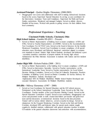 AssistantPrincipal – Quebec Heights Elementary (2000-2003)
 Disaggregated test scores and collaborated with staff in making instructional decisions
based on the scores; Supervised Special Education by serving as case coordinator for
the Intervention Assistance Team and Compliance; Supervised the Math and Social
Studies curriculums; Monitored and managed budgets; Served as athletic director;
Handled all bus issues; Worked with parents in getting services for their children from
local community
Professional Experience - Teaching
Cincinnati Public Schools, Cincinnati, Ohio
High School Autism – Gamble HS (2011 – Present)
 Served as District Representative at building level to ensure compliance of IEPs and
ETRs; Served as Teacher Representative on LSDMC; Served as the Accommodations
Test Coordinator For ACT/SAT tests; Served on the board of directors for the Gamble
Montessori Foundation; Served Case Coordinator to ensure compliance of all special
education cases; Developed and Delivered functional curriculum aligned to common
core standards to classic Autistic High School Students; developed and delivered a post
- secondary transition curriculum to prepare students for leaving high school;
Administered the Ohio Alternate Assessment to students with Autism and low incident
disabilities.
Junior High MH – Roberts Paideia (2008 – 2011)
 Served as District Representative at the building level to ensure compliance of IEPs and
ETRs; Served as Intervention Specialist; Served as Teacher representative on the
Instructional Leadership Team; Served as Teacher representative for Local School
Decision Making Committee; Served as Co-Chair for Culturally Responsive Practices
Committee at Building Level; Served on District Committee for Service Delivery for
Multiple Disabilities students; Developed and
Implemented IEPs for Multiple Disabilities Middle School Student Developed and
executed Alternative Assessments for Multiple Disabilities students.
DH (ID) – Midway Elementary (1987 – 2000)
 Served as Case Coordinator for Special Education and the IAT referral process;
Participated on the School; Instructional Leadership Team; Served as the Title One
Coordinator; Teacher member of the Local Decision Making Council; Served on the
Special Education Curriculum Council; Served as test coordinator, disaggregated test
scores and presented results to staff; created data folders per teacher and grade level
team and led discussions on instructional decisions based on the data presented;
Trained staff on various district initiatives, served as teacher-in-charge; Served as
chairperson for the Frequent Monitoring Correlate; Served on the Safe and Orderly
Correlate; developed IEPs and behavior plans for special needs student ;taught
cognitively disabled students; collaborated with general education teachers to include
CD students in the general education classrooms and curriculum with accommodations;
 