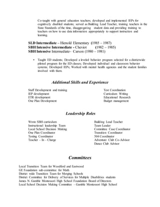 Co-taught with general education teachers; developed and implemented IEPs for
cognitively disabled students; served as Building Lead Teacher, training teachers in the
State Standards of the time, disaggregating student data and providing training to
teachers on how to use data information appropriately to support instruction and
learning.
SLD Intermediate – Hienold Elementary (1985 – 1987)
SBH Intensive Intermediate - Cheviot (1982 – 1985)
SBH Intensive Intermediate– Carson (1980 – 1981)
 Taught ED students; Developed a leveled behavior program selected for a districtwide
piloted program for the ED classes; Developed individual and classroom behavior
systems; Developed IEPs; Worked with mental health agencies and the student families
involved with them.
Staff Development and training Test Coordination
IEP development Curriculum Writing
ETR development Educational Research
One Plan Development Budget management
Leadership Roles
Wrote SBH curriculum Building Lead Teacher
Instructional leadership Team Team Leader
Local School Decision Making Committee Case Coordinator
One Plan Coordinator Transition Coordinator
Testing Coordinator 504 Coordinator
Teacher – In – Charge Adventure Club Co-Advisor
Dance Club Advisor
Committees
Local Transition Team for Woodford and Eastwood
GE Foundation sub-committee for Math
District wide Transition Team for Merging Schools
District Committee for Delivery of Services for Multiple Disabilities students
James N. Gamble Montessori High School Foundation Board of Directors
Local School Decision Making Committee – Gamble Montessori High School
Additional Skills and Experience
 