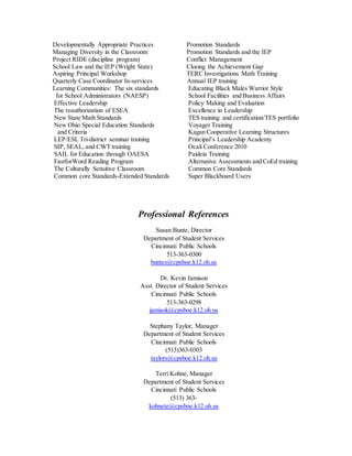Developmentally Appropriate Practices Promotion Standards
Managing Diversity in the Classroom Promotion Standards and the IEP
Project RIDE (discipline program) Conflict Management
School Law and the IEP (Wright State) Closing the Achievement Gap
Aspiring Principal Workshop TERC Investigations Math Training
Quarterly Case Coordinator In-services Annual IEP training
Learning Communities: The six standards Educating Black Males Warrior Style
for School Administrators (NAESP) School Facilities and Business Affairs
Effective Leadership Policy Making and Evaluation
The reauthorization of ESEA Excellence in Leadership
New State Math Standards TES training and certification/TES portfolio
New Ohio Special Education Standards Voyager Training
and Criteria Kagan Cooperative Learning Structures
LEP/ESL Tri-district seminar training Principal’s Leadership Academy
SIP, SEAL, and CWT training Ocali Conference 2010
SAIL for Education through OAESA Paideia Training
FastforWord Reading Program Alternative Assessments and CoEd training
The Culturally Sensitive Classroom Common Core Standards
Common core Standards-Extended Standards Super Blackboard Users
Professional References
Susan Bunte, Director
Department of Student Services
Cincinnati Public Schools
513-363-0300
buntes@cpsboe.k12.oh.us
Dr. Kevin Jamison
Asst. Director of Student Services
Cincinnati Public Schools
513-363-0298
jamisok@cpsboe.k12.oh.us
Stephany Taylor, Manager
Department of Student Services
Cincinnati Public Schools
(513)363-0303
taylors@cpsboe.k12.oh.us
Terri Kohne, Manager
Department of Student Services
Cincinnati Public Schools
(513) 363-
kohnete@cpsboe.k12.oh.us
 