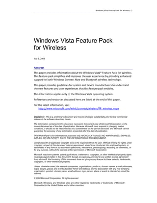 Windows Vista Feature Pack for Wireless - 1




Windows Vista Feature Pack
for Wireless
July 3, 2008


Abstract
This paper provides information about the Windows Vista® Feature Pack for Wireless.
This feature pack simplifies and improves the user experience by providing enhanced
support for both Windows Connect Now and Bluetooth wireless technology.
This paper provides guidelines for system and device manufacturers to understand
the new features and user experiences that this feature pack enables.
This information applies only to the Windows Vista operating system.
References and resources discussed here are listed at the end of this paper.
For the latest information, see:
    http://www.microsoft.com/whdc/connect/wireless/FP_wireless.mspx

Disclaimer: This is a preliminary document and may be changed substantially prior to final commercial
release of the software described herein.

The information contained in this document represents the current view of Microsoft Corporation on the
issues discussed as of the date of publication. Because Microsoft must respond to changing market
conditions, it should not be interpreted to be a commitment on the part of Microsoft, and Microsoft cannot
guarantee the accuracy of any information presented after the date of publication.

This White Paper is for informational purposes only. MICROSOFT MAKES NO WARRANTIES, EXPRESS,
IMPLIED OR STATUTORY, AS TO THE INFORMATION IN THIS DOCUMENT.

Complying with all applicable copyright laws is the responsibility of the user. Without limiting the rights under
copyright, no part of this document may be reproduced, stored in or introduced into a retrieval system, or
transmitted in any form or by any means (electronic, mechanical, photocopying, recording, or otherwise), or
for any purpose, without the express written permission of Microsoft Corporation.

Microsoft may have patents, patent applications, trademarks, copyrights, or other intellectual property rights
covering subject matter in this document. Except as expressly provided in any written license agreement
from Microsoft, the furnishing of this document does not give you any license to these patents, trademarks,
copyrights, or other intellectual property.

Unless otherwise noted, the example companies, organizations, products, domain names, e-mail addresses,
logos, people, places and events depicted herein are fictitious, and no association with any real company,
organization, product, domain name, email address, logo, person, place or event is intended or should be
inferred.

© 2008 Microsoft Corporation. All rights reserved.

Microsoft, Windows, and Windows Vista are either registered trademarks or trademarks of Microsoft
Corporation in the United States and/or other countries.
 