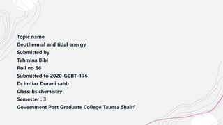 Topic name
Geothermal and tidal energy
Submitted by
Tehmina Bibi
Roll no 56
Submitted to 2020-GCBT-176
Dr.imtiaz Durani sahb
Class: bs chemistry
Semester : 3
Government Post Graduate College Taunsa Shairf
 