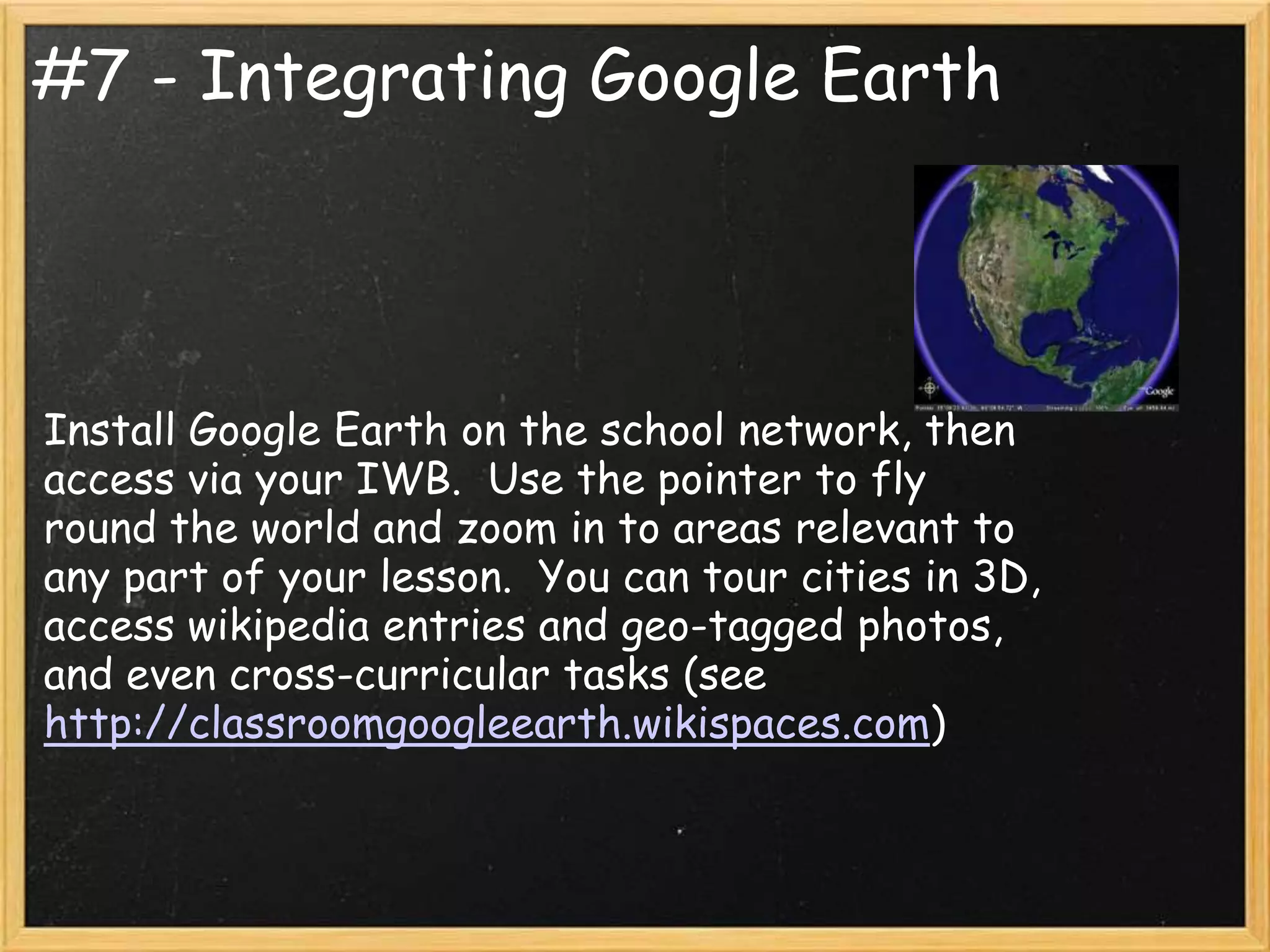 #7 - Integrating Google Earth




Install Google Earth on the school network, then
access via your IWB. Use the pointer to fly
round the world and zoom in to areas relevant to
any part of your lesson. You can tour cities in 3D,
access wikipedia entries and geo-tagged photos,
and even cross-curricular tasks (see
http://classroomgoogleearth.wikispaces.com)
 