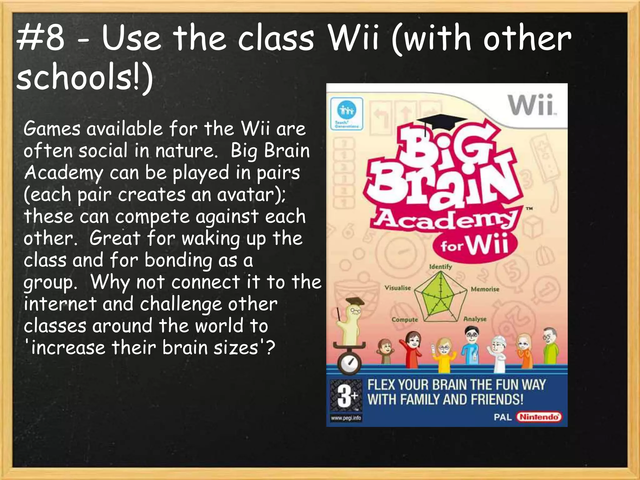 #8 - Use the class Wii (with other
schools!)
Games available for the Wii are
often social in nature. Big Brain
Academy can be played in pairs
(each pair creates an avatar);
these can compete against each
other. Great for waking up the
class and for bonding as a
group. Why not connect it to the
internet and challenge other
classes around the world to
'increase their brain sizes'?
 