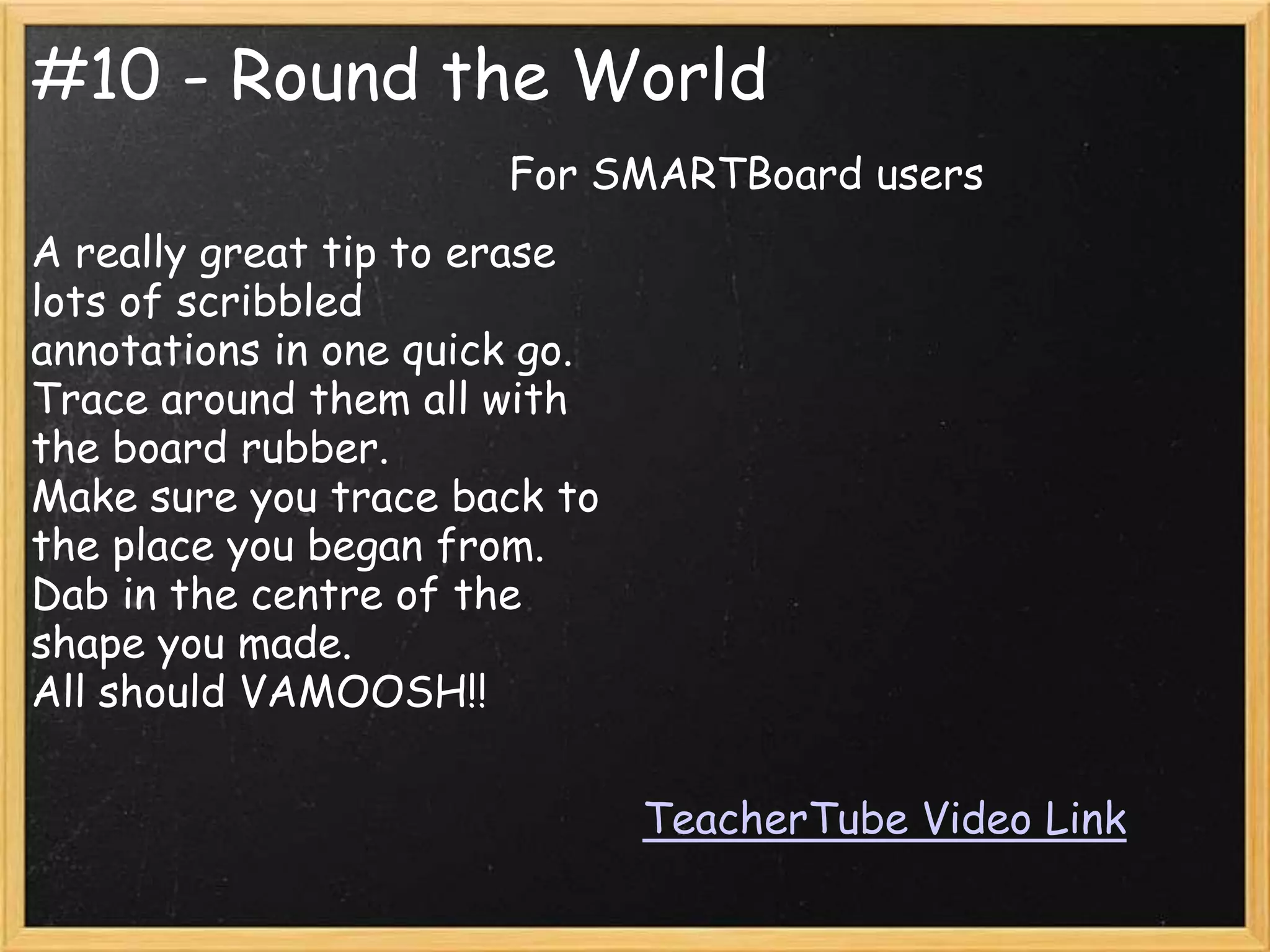 #10 - Round the World
                       For SMARTBoard users
A really great tip to erase
lots of scribbled
annotations in one quick go.
Trace around them all with
the board rubber.
Make sure you trace back to
the place you began from.
Dab in the centre of the
shape you made.
All should VAMOOSH!!

                               TeacherTube Video Link
 