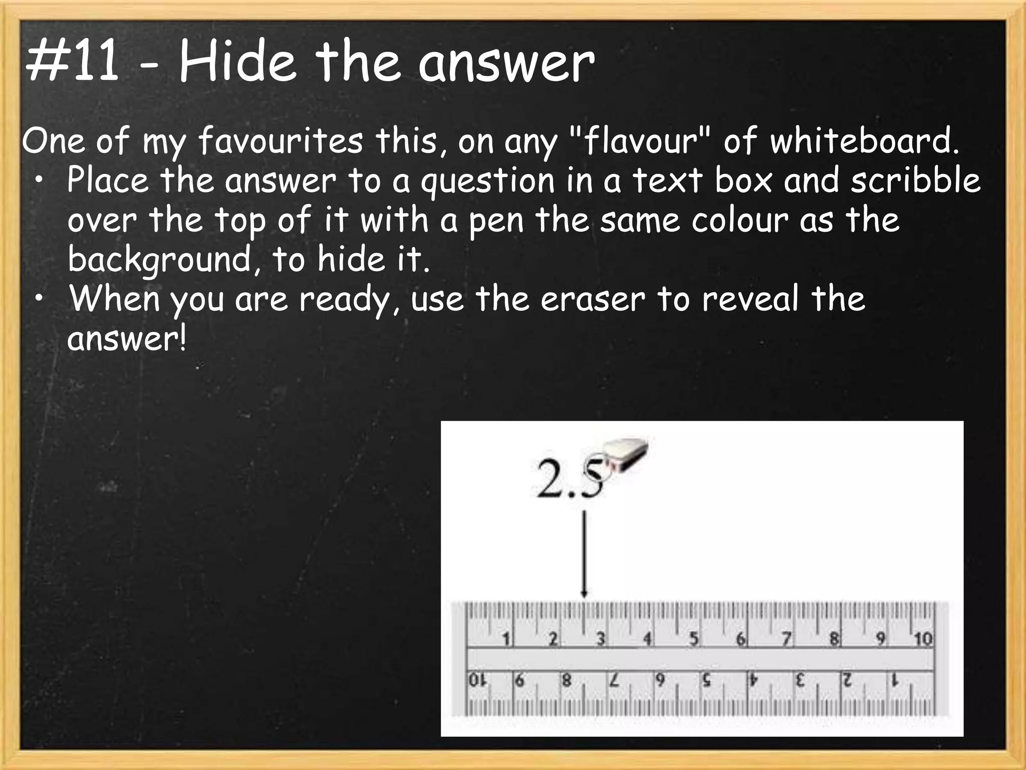 #11 - Hide the answer
One of my favourites this, on any "flavour" of whiteboard.
• Place the answer to a question in a text box and scribble
  over the top of it with a pen the same colour as the
  background, to hide it.
• When you are ready, use the eraser to reveal the
  answer!
 