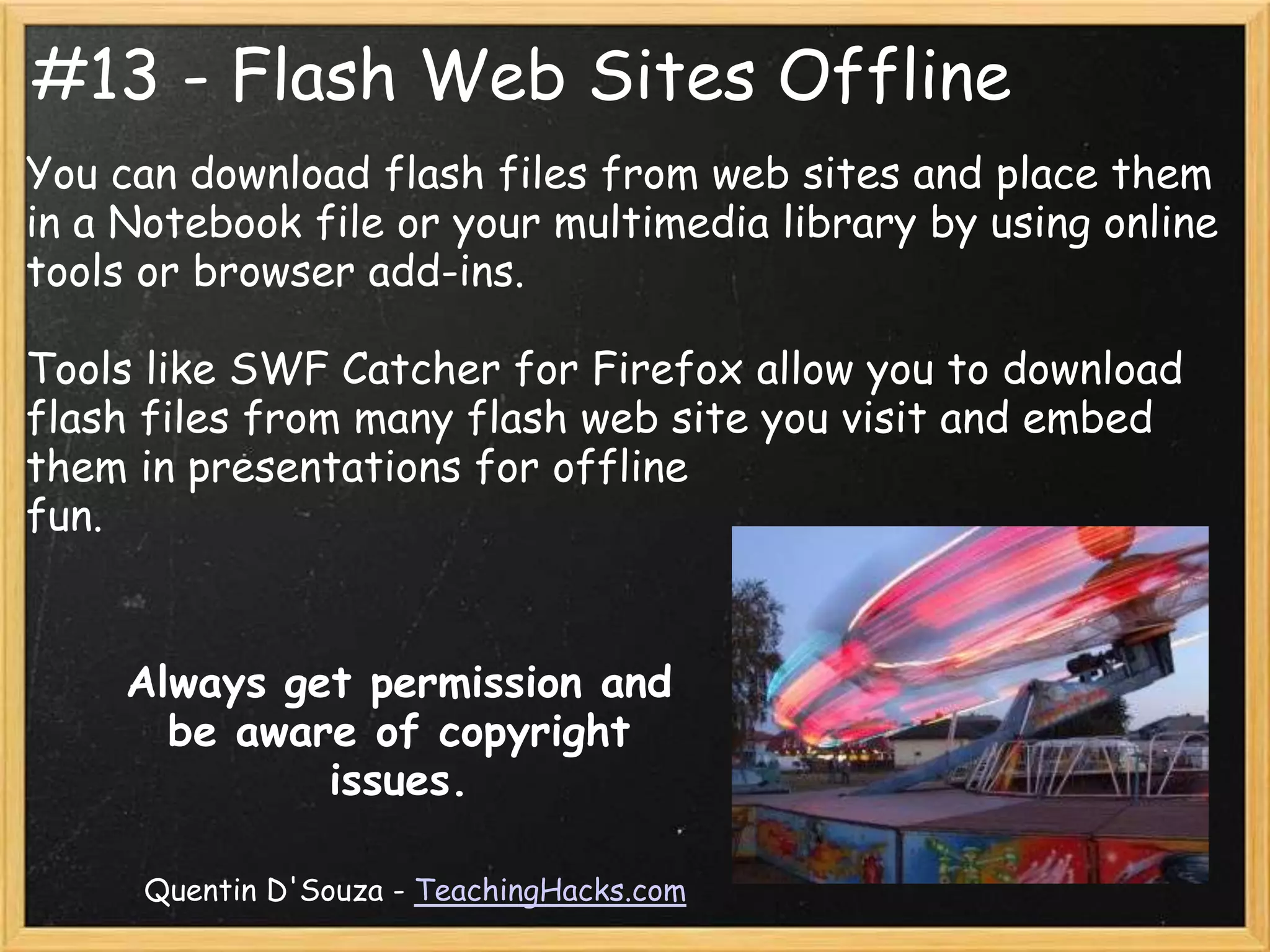 #13 - Flash Web Sites Offline
You can download flash files from web sites and place them
in a Notebook file or your multimedia library by using online
tools or browser add-ins.

Tools like SWF Catcher for Firefox allow you to download
flash files from many flash web site you visit and embed
them in presentations for offline
fun.


     Always get permission and
       be aware of copyright
              issues.

      Quentin D'Souza - TeachingHacks.com
 