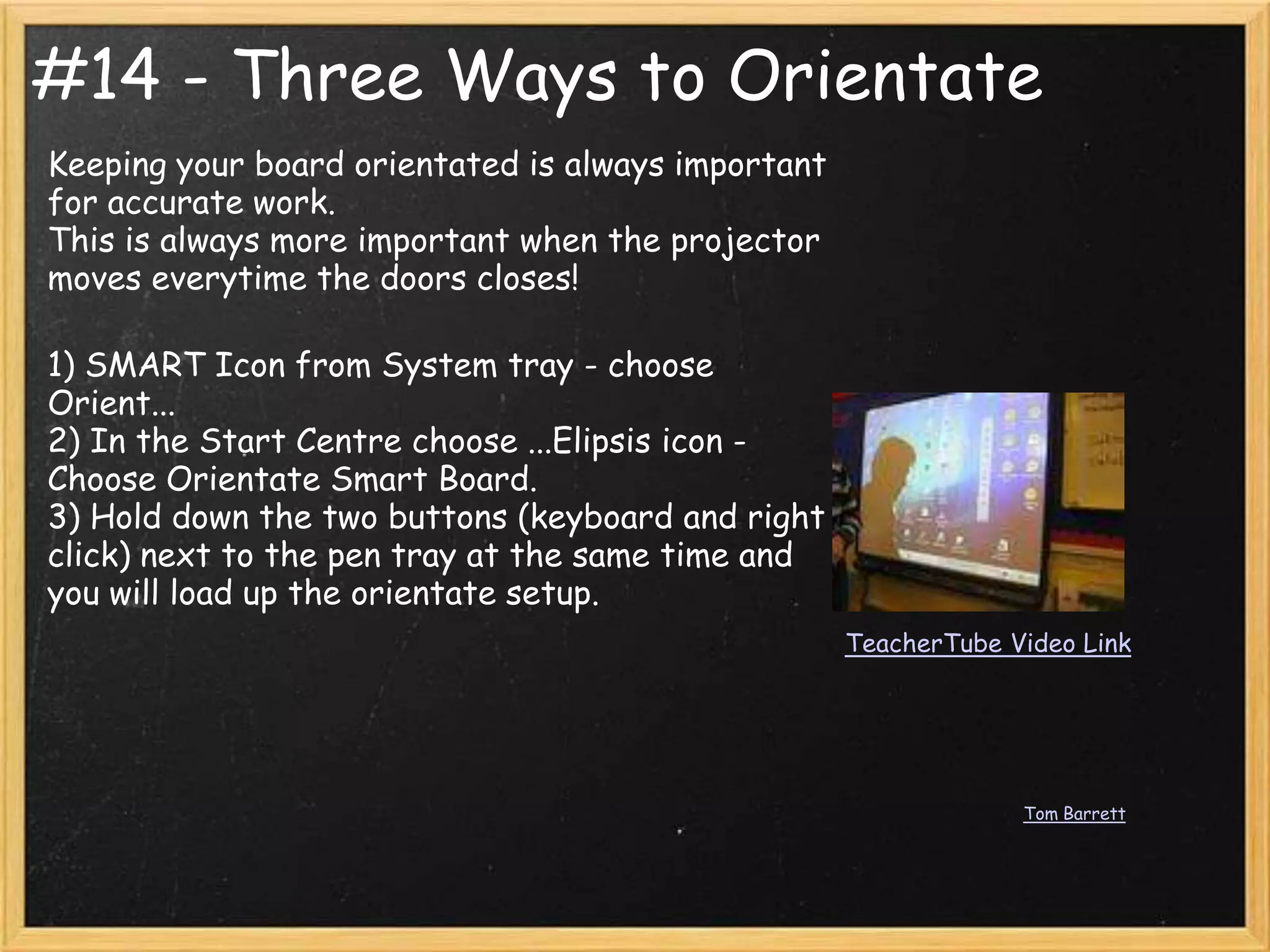 #14 - Three Ways to Orientate
Keeping your board orientated is always important
for accurate work.
This is always more important when the projector
moves everytime the doors closes!

1) SMART Icon from System tray - choose
Orient...
2) In the Start Centre choose ...Elipsis icon -
Choose Orientate Smart Board.
3) Hold down the two buttons (keyboard and right
click) next to the pen tray at the same time and
you will load up the orientate setup.
                                                    TeacherTube Video Link




                                                                 Tom Barrett
 