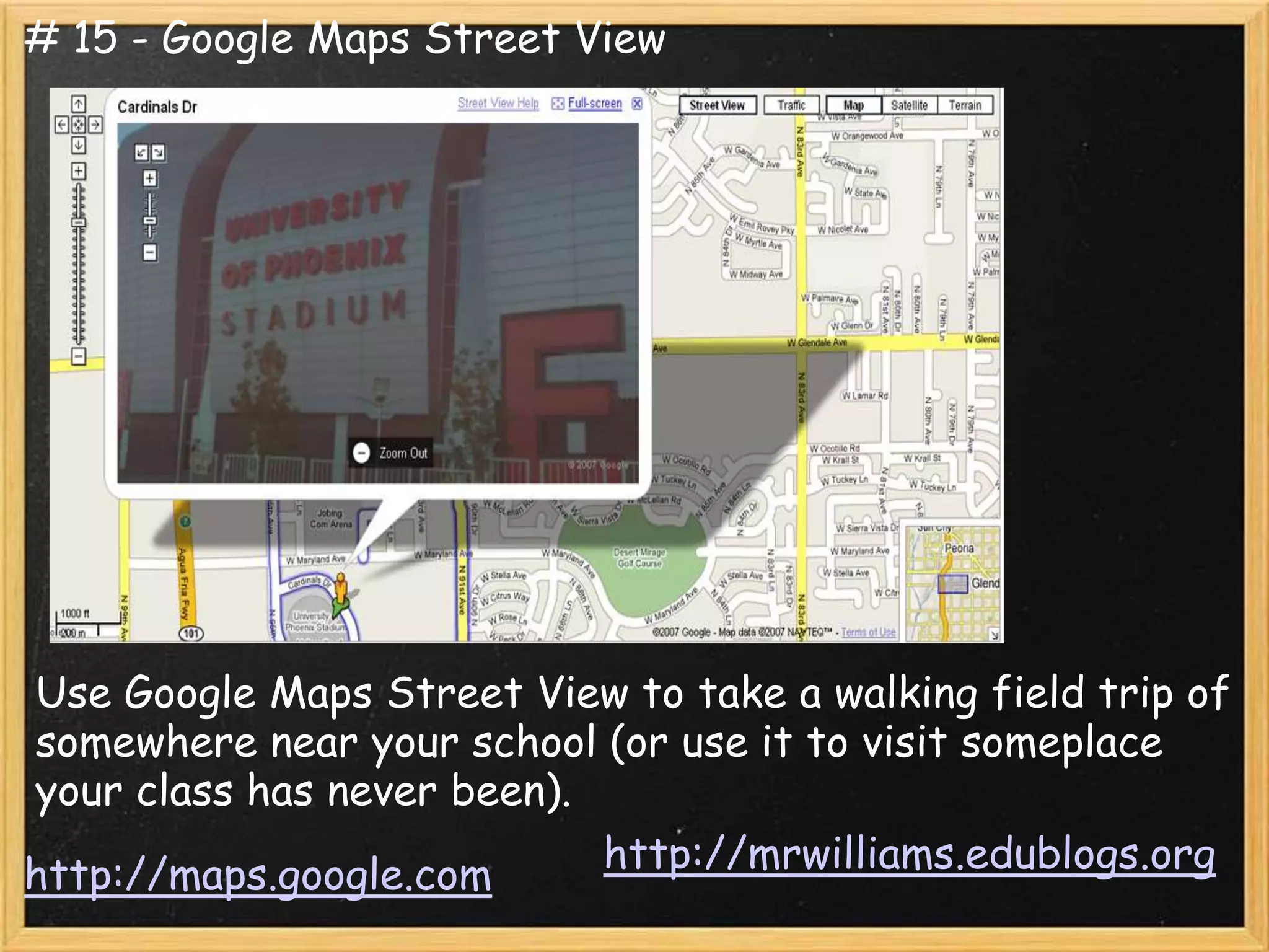 # 15 - Google Maps Street View




Use Google Maps Street View to take a walking field trip of
somewhere near your school (or use it to visit someplace
your class has never been).
http://maps.google.com      http://mrwilliams.edublogs.org
 
