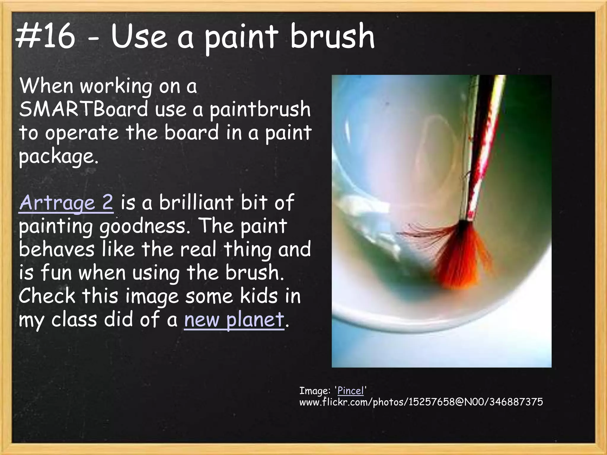 #16 - Use a paint brush
When working on a
SMARTBoard use a paintbrush
to operate the board in a paint
package.

Artrage 2 is a brilliant bit of
painting goodness. The paint
behaves like the real thing and
is fun when using the brush.
Check this image some kids in
my class did of a new planet.


                             Image: 'Pincel'
                             www.flickr.com/photos/15257658@N00/346887375
 