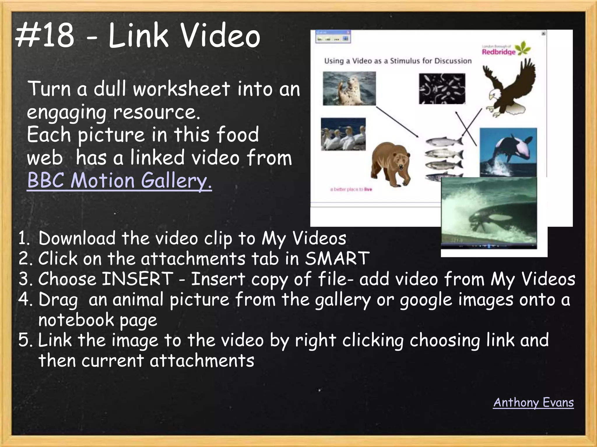 #18 - Link Video
 Turn a dull worksheet into an
 engaging resource.
 Each picture in this food
 web has a linked video from
 BBC Motion Gallery.

1. Download the video clip to My Videos
2. Click on the attachments tab in SMART
3. Choose INSERT - Insert copy of file- add video from My Videos
4. Drag an animal picture from the gallery or google images onto a
   notebook page
5. Link the image to the video by right clicking choosing link and
   then current attachments

                                                        Anthony Evans
 