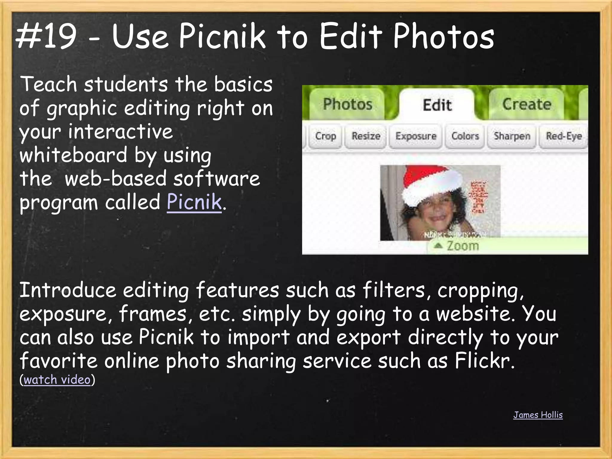 #19 - Use Picnik to Edit Photos
Teach students the basics
of graphic editing right on
your interactive
whiteboard by using
the web-based software
program called Picnik.



Introduce editing features such as filters, cropping,
exposure, frames, etc. simply by going to a website. You
can also use Picnik to import and export directly to your
favorite online photo sharing service such as Flickr.
(watch video)

                                                    James Hollis
 