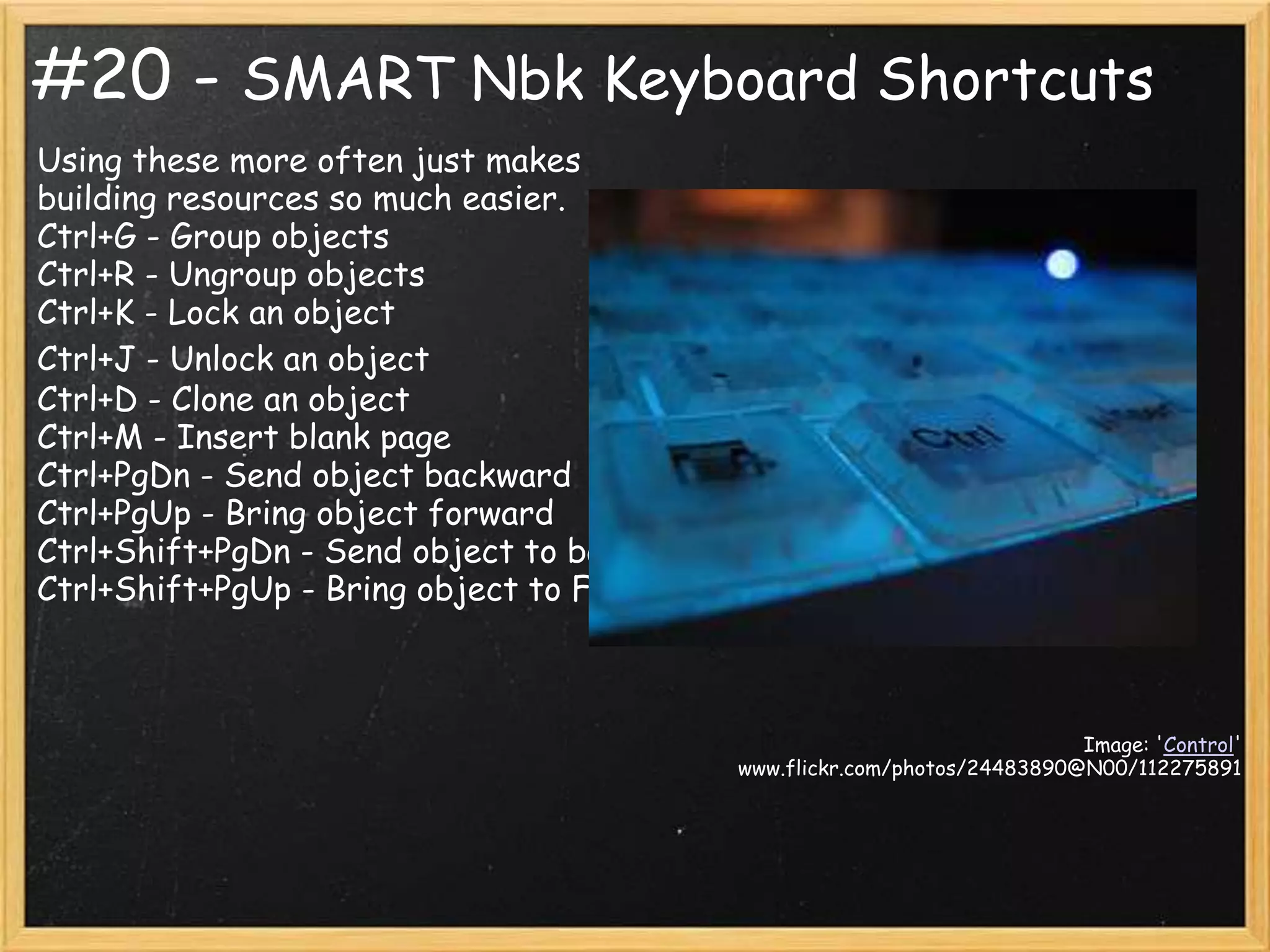 #20 - SMART Nbk Keyboard Shortcuts
Using these more often just makes
building resources so much easier.
Ctrl+G - Group objects
Ctrl+R - Ungroup objects
Ctrl+K - Lock an object
Ctrl+J - Unlock an object
Ctrl+D - Clone an object
Ctrl+M - Insert blank page
Ctrl+PgDn - Send object backward
Ctrl+PgUp - Bring object forward
Ctrl+Shift+PgDn - Send object to back
Ctrl+Shift+PgUp - Bring object to Front



                                                                         Image: 'Control'
                                          www.flickr.com/photos/24483890@N00/112275891
 