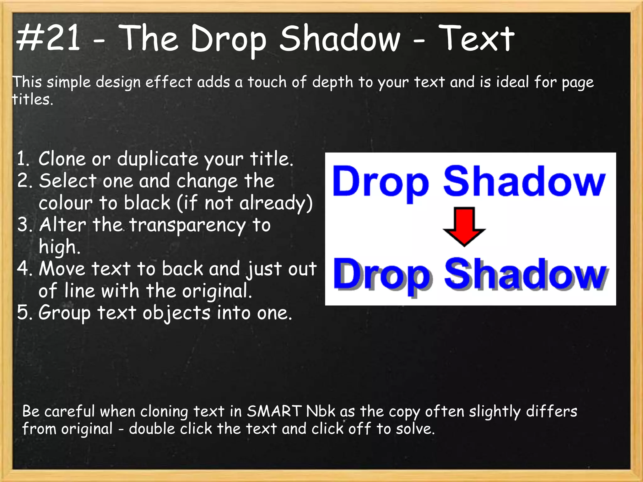 #21 - The Drop Shadow - Text
This simple design effect adds a touch of depth to your text and is ideal for page
titles.


1. Clone or duplicate your title.
2. Select one and change the
   colour to black (if not already)
3. Alter the transparency to
   high.
4. Move text to back and just out
   of line with the original.
5. Group text objects into one.




 Be careful when cloning text in SMART Nbk as the copy often slightly differs
 from original - double click the text and click off to solve.
 
