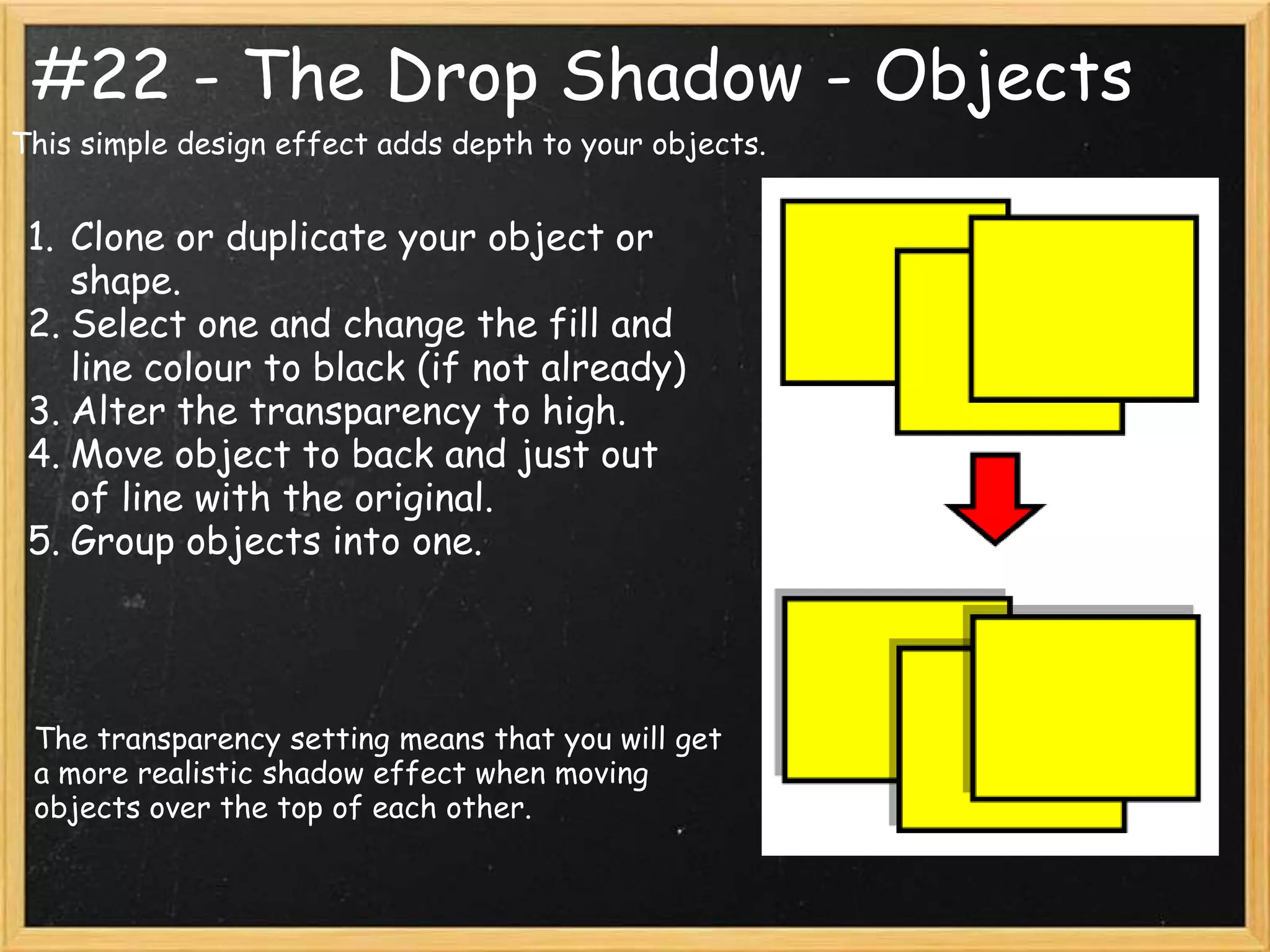 #22 - The Drop Shadow - Objects
This simple design effect adds depth to your objects.


 1. Clone or duplicate your object or
    shape.
 2. Select one and change the fill and
    line colour to black (if not already)
 3. Alter the transparency to high.
 4. Move object to back and just out
    of line with the original.
 5. Group objects into one.




 The transparency setting means that you will get
 a more realistic shadow effect when moving
 objects over the top of each other.
 
