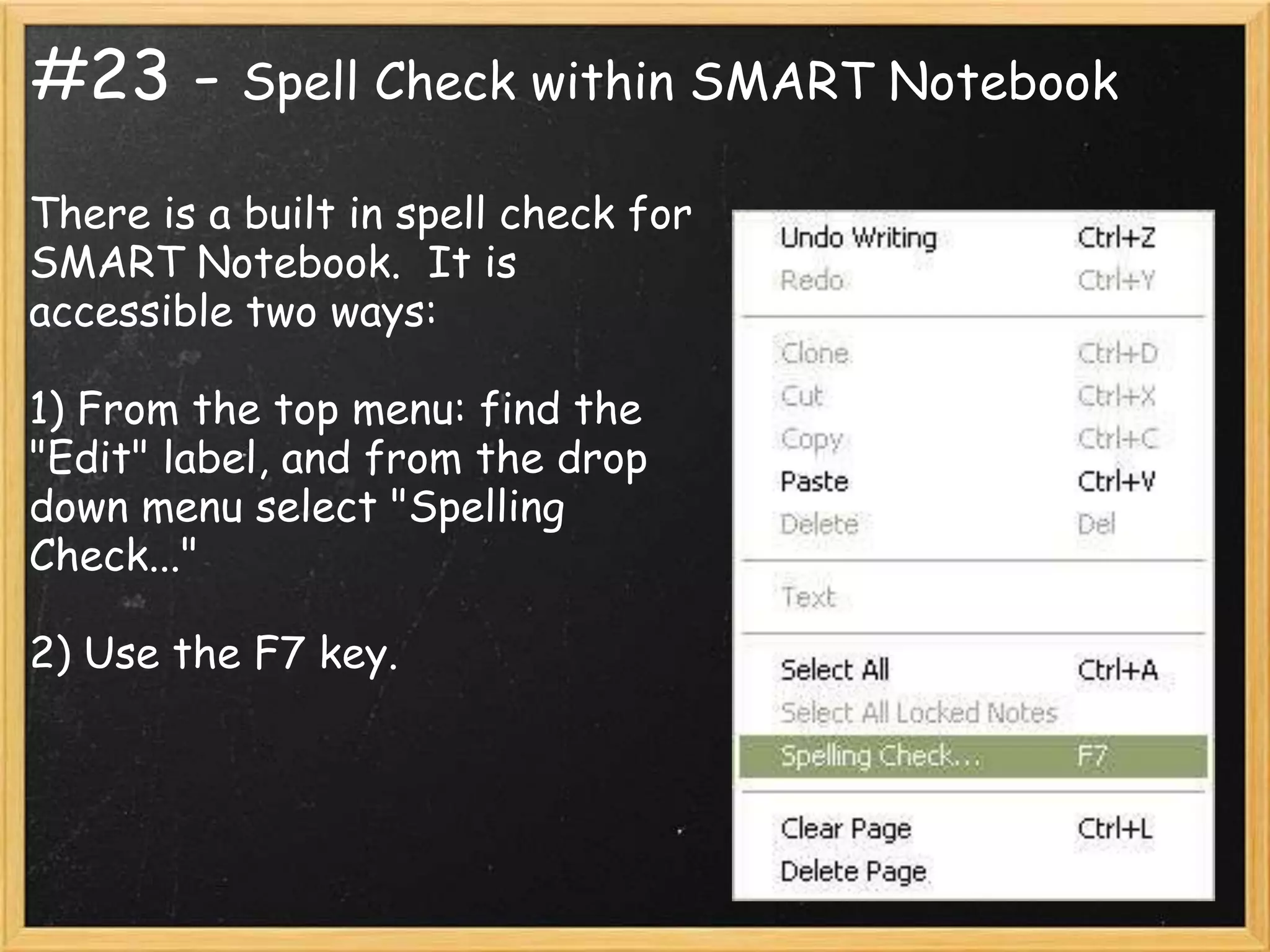 #23 - Spell Check within SMART Notebook
There is a built in spell check for
SMART Notebook. It is
accessible two ways:

1) From the top menu: find the
"Edit" label, and from the drop
down menu select "Spelling
Check..."

2) Use the F7 key.
 