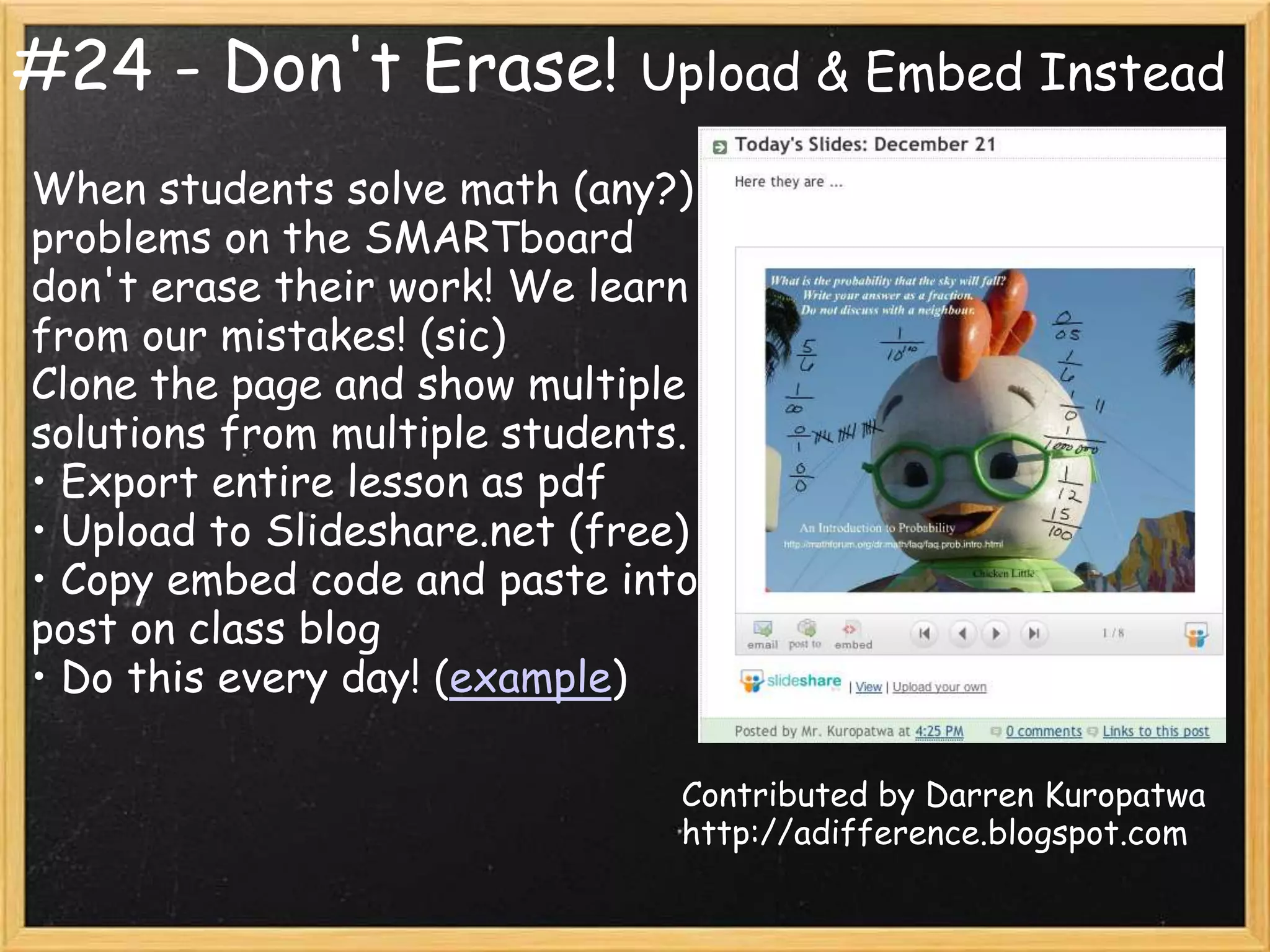 #24 - Don't Erase!            Upload & Embed Instead

When students solve math (any?)
problems on the SMARTboard
don't erase their work! We learn
from our mistakes! (sic)
Clone the page and show multiple
solutions from multiple students.
• Export entire lesson as pdf
• Upload to Slideshare.net (free)
• Copy embed code and paste into
post on class blog
• Do this every day! (example)

                                Contributed by Darren Kuropatwa
                                http://adifference.blogspot.com
 