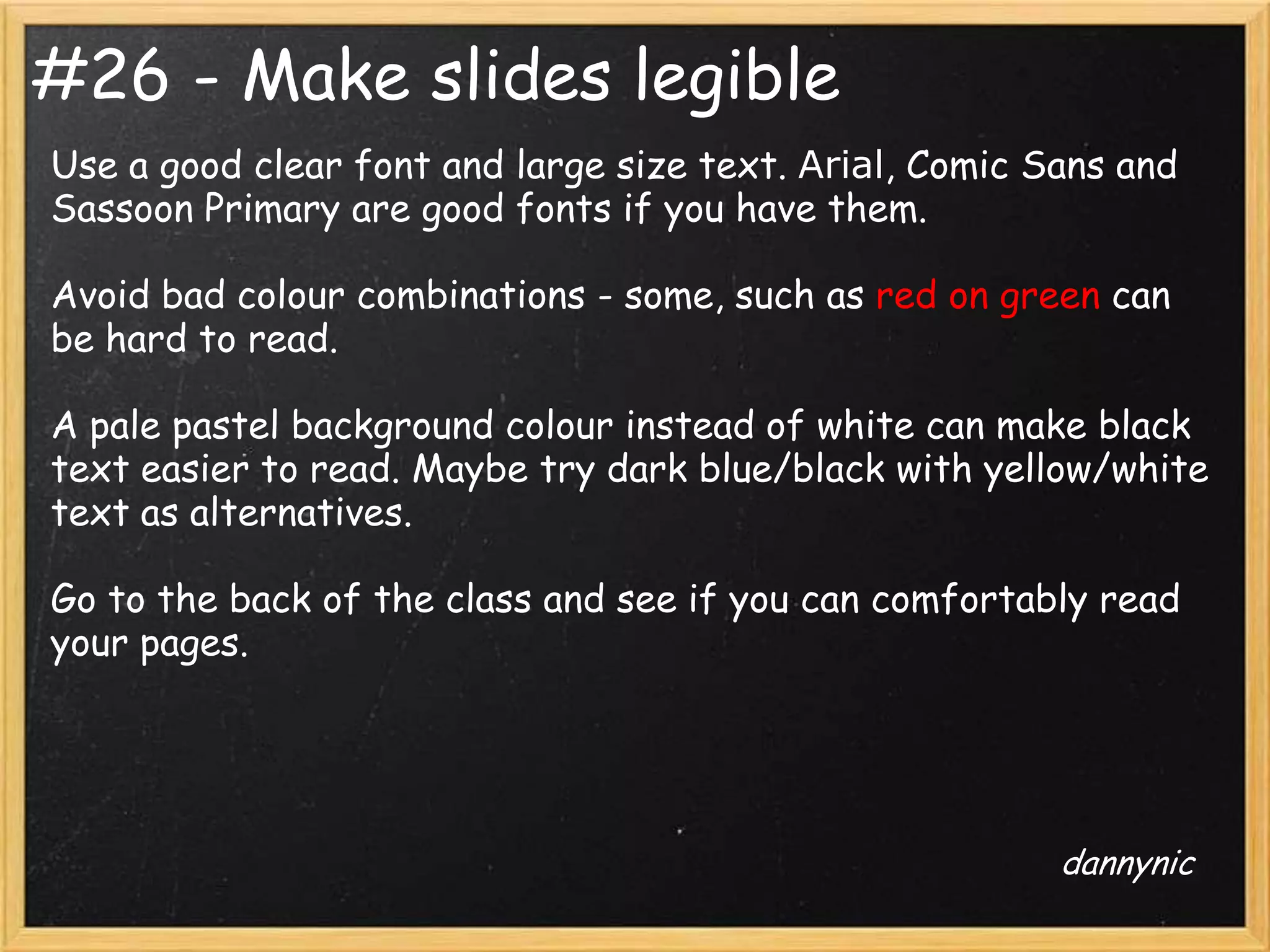 #26 - Make slides legible
Use a good clear font and large size text. Arial, Comic Sans and
Sassoon Primary are good fonts if you have them.

Avoid bad colour combinations - some, such as red on green can
be hard to read.

A pale pastel background colour instead of white can make black
text easier to read. Maybe try dark blue/black with yellow/white
text as alternatives.

Go to the back of the class and see if you can comfortably read
your pages.




                                                         dannynic
 